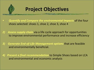 Project Objectives Quantify and Compare the environmental impacts   of the four shoes selected: shoes 1, shoe 2, shoe 3, shoe 4 2)   Assess supply chain   via a life cycle approach for opportunities to improve environmental performance and increase efficiency   3)   Generate End-of-Life Management options   that are feasible and environmentally beneficial.  4)   Present a final recommendation  to Simple Shoes based on LCA and environmental and economic analysis 