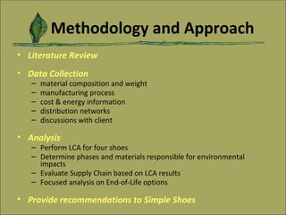 Methodology and Approach Literature Review Data Collection   material composition and weight manufacturing process cost & energy information distribution networks discussions with client Analysis Perform LCA for four shoes Determine phases and materials responsible for environmental impacts  Evaluate Supply Chain based on LCA results Focused analysis on End-of-Life options Provide recommendations to Simple Shoes 