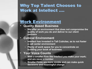 Why Top Talent Chooses to Work at Intellect …. Quality Based Business We offer an environment that does not compromise the quality of work you do and deliver to our client partners Cubical Environment Intellect has invested in Tall Cubicles; as to not foster a call center environment Plenty of work space for you to concentrate on building your book of business Your Voice Counts With a smaller Firm like Intellect you make your mark; and are never a number Smaller Firms are more nimble and can make quick decisions and meaningful change Work Environment 