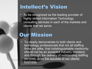 Intellect’s Vision To be recognized as the leading provider of highly skilled Information Technology consulting services in each of the markets and clients that we serve.   Our Mission To clearly demonstrate to both clients and technology professionals that not all staffing firms are alike, that indistinguishable mediocrity should not be an accepted industry standard, and through the delivery of outstanding staffing services,  drive the success of our clients’ business .   