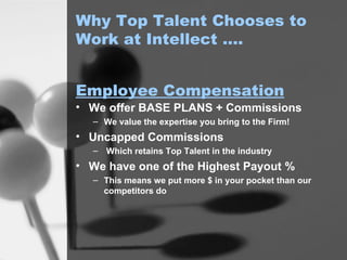 Why Top Talent Chooses to Work at Intellect …. We offer BASE PLANS + Commissions We value the expertise you bring to the Firm! Uncapped Commissions Which retains Top Talent in the industry We have one of the Highest Payout % This means we put more $ in your pocket than our competitors do Employee Compensation 