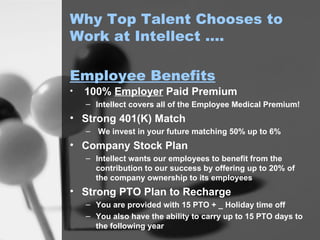Why Top Talent Chooses to Work at Intellect …. 100%  Employer  Paid Premium Intellect covers all of the Employee Medical Premium! Strong 401(K) Match We invest in your future matching 50% up to 6% Company Stock Plan Intellect wants our employees to benefit from the contribution to our success by offering up to 20% of the company ownership to its employees Strong PTO Plan to Recharge You are provided with 15 PTO + _ Holiday time off You also have the ability to carry up to 15 PTO days to the following year Employee Benefits 