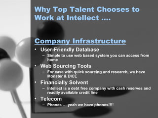 Why Top Talent Chooses to Work at Intellect …. User-Friendly Database Simple to use web based system you can access from home Web Sourcing Tools For ease with quick sourcing and research, we have Monster & DICE Financially Solvent Intellect is a debt free company with cash reserves and readily available credit line Telecom Phones … yeah we have phones!!!! Company Infrastructure 