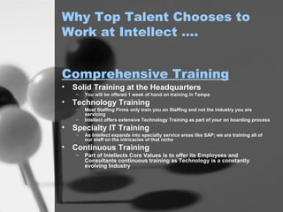 Why Top Talent Chooses to Work at Intellect …. Solid Training at the Headquarters You will be offered 1 week of hand on training in Tampa Technology Training Most Staffing Firms only train you on Staffing and not the industry you are servicing Intellect offers extensive Technology Training as part of your on boarding process Specialty IT Training As Intellect expands into specialty service areas like SAP; we are training all of our staff on the intricacies of that niche Continuous Training Part of Intellects Core Values is to offer its Employees and Consultants continuous training as Technology is a constantly evolving Industry Comprehensive Training 