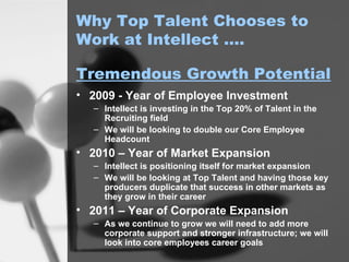 Why Top Talent Chooses to Work at Intellect …. 2009 - Year of Employee Investment Intellect is investing in the Top 20% of Talent in the Recruiting field We will be looking to double our Core Employee Headcount 2010 – Year of Market Expansion Intellect is positioning itself for market expansion We will be looking at Top Talent and having those key producers duplicate that success in other markets as they grow in their career 2011 – Year of Corporate Expansion As we continue to grow we will need to add more corporate support and stronger infrastructure; we will look into core employees career goals Tremendous Growth Potential 