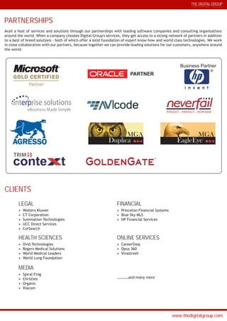 THE DIGITAL GROUP
www.thedigitalgroup.com
PARTNERSHIPS
CLIENTS
Avail a host of services and solutions through our partnerships with leading software companies and consulting organisations
around the world. When a company chooses Digital Group's services, they get access to a strong network of partners in addition
to a best of breed solutions - both of which offer a solid foundation of expert know-how and world class technologies. We work
in close collaboration with our partners, because together we can provide leading solutions for our customers, anywhere around
the world.
Business Partner
i n v e n t
PARTNER
LEGAL
• Wolters Kluwer
• CT Corporation
• Summation Technologies
• UCC Direct Services
• CorSearch
FINANCIAL
• Princeton Financial Systems
• Blue Sky MLS
• HP Financial Services
HEALTH SCIENCES
• Ovid Technologies
• Rogers Medical Solutions
• World Medical Leaders
• World Lung Foundation
ONLINE SERVICES
• CareerStep
• Opus 360
• Vivastreet
MEDIA
• Spiral Frog
• Christies
• Organic
• Viacom
…………and many more
interprise solutions
eBusiness Made Simple
code
MGA
DuplicaTM
MGA
EagleEyeTM
PREDICT PROTECT PERFORM
GoldenGate
TRIM $
 