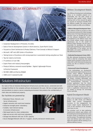 THE DIGITAL GROUP
www.thedigitalgroup.com
PRACTICE AREAS
Solutions Infrastructure
Offshore Development Models
Hybrid Development Model
• Outsourced Product Development
In this methodology, our development
teams and domain experts based out of our
nearsite and/or offshore development
centers co-ordinate with our clients and
manage the Product development cycle of
the project, including deliverables and
quality of the project. We use our technical
and business/domain know-how to
develop applications that fits Client’s
business needs. Our consultative approach
would also suggest any process improve-
ments or application enhancements that
are needed to leverage the technology
choices optimally.
Our Offshore Development methodology
allows us to complete projects on a
predictable, low risk path, aimed at
delivering high quality results. Clients
working with us from around the globe
are assured of maximum benefits from
our offshore models. The various devel-
opment models we offer, are as follows:
• Offshore Managed Development Team
In this offshore model we provide our client
with extensive resources for a fully managed
offshore team.The Project Management and
execution work are handled by the client
and the software development work is
accomplished by the Offshore teams (this
may include analysis, design, testing and
maintenance, etc). In this model the
Offshore Project Manager and the team is
responsible for developing the detailed
project plan specifying the major milestones
and deliverables of the project, but the
deliverables and system specifications are
fully defined by the client.
• Dedicated Development Center (DDC)
We offer dedicated development facilities
which is ideal for companies that expect
regular stream of projects to flow from its IT
needs. DDC or EDC (Extended Development
Centre) acts like an extension of your IT
department.
When a fast turnaround is needed for a
project, we offer Onsite and Offshore
Model with service management
functions. In this engagement, the
project might require deployment of
some of the members of the develop-
ment team on-site.
The activities such as data gathering,
requirements analysis, gap analysis, and
formulating functional specifications may
be done onsite as required by our client
and the project. The application develop-
ment and delivery team with various IT
skills and capacity will be working in our
offshore delivery centers.
Our state-of-the-art Solutions Development Infrastructure provides secure, connected and well-
managed facilities for the complete software development life-cycle. We have stringent policies
and procedures to ensure a secure computing environment that protects the confidentiality of
client data and intellectual property.
Our facilities are powered by:
• Redundant Power, Network, and
Server Infrastructure
• Gigabit networks with multi-level isolation
• Industrial-strength power redundancy
• Scalable, fault-tolerant backup
& recovery infrastructure
• Web-based tools for client collaboration
• High-end servers with multi-level redundancy
• Storage Area Network with over 10 TB+ capacity
• Secure Managed Network with 24 x 7 support, security and secure remote access
GLOBAL DELIVERY CAPABILITY
• Corporate Headquarters in Princeton, NJ (USA)
• State of the Art Development Centers in North America, South Pacific & Asia
• Focused on Client Satisfaction & Product Delivery: From Concept to Rollout & Support
• Microsoft .NET and J2EE Center of Excellence
• Testing Center of Excellence with strong expertise in automated testing using Mercury Tools
• Top-tier talent at all levels
• IT workforce of over 500
• Expert Panel with industry heavyweights
• Products Delivery centered around OptiMax – Digital’s lightweight Process
& Practice framework
• ISO 9001:2000 certified by ISOQAR
• CMMi Level 3 assessed by QAI
 