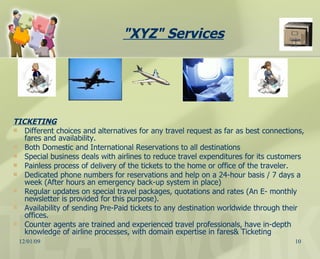 TICKETING Different choices and alternatives for any travel request as far as best connections, fares and availability. Both Domestic and International Reservations to all destinations  Special business deals with airlines to reduce travel expenditures for its customers  Painless process of delivery of the tickets to the home or office of the traveler. Dedicated phone numbers for reservations and help on a 24-hour basis / 7 days a week (After hours an emergency back-up system in place) Regular updates on special travel packages, quotations and rates (An E- monthly newsletter is provided for this purpose). Availability of sending Pre-Paid tickets to any destination worldwide through their offices. Counter agents are trained and experienced travel professionals, have in-depth knowledge of airline processes, with domain expertise in fares& Ticketing "XYZ" Services   