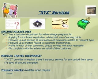 AIRLINES MILEAGE DESK “ "XYZ"” has a dedicated department for airline mileage programs for: Applying for enrollment registration, advise best way of earning points Following up and advising all information and promotions related to Frequent flyers Following up all matters related to customers’ memberships. Profile for each of their customers, directly enrolled with each reservation   File complaints with the airlines, on behalf of their customers. MEDICAL TRAVEL INSURANCE: “ "XYZ"” provides a medical travel insurance service for any period from seven (7) days all around the globe. Travelers checks:  Available upon request "XYZ" Services   