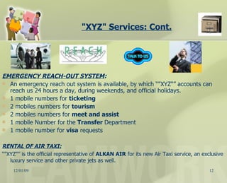 "XYZ" Services: Cont. EMERGENCY REACH-OUT SYSTEM : An emergency reach out system is available, by which “"XYZ"” accounts can reach us 24 hours a day, during weekends, and official holidays. 1 mobile numbers for  ticketing   2 mobiles numbers for  tourism   2 mobiles numbers for  meet and assist   1 mobile Number for the  Transfer  Department 1 mobile number for  visa  requests RENTAL OF AIR TAXI: “ "XYZ"” is the official representative of  ALKAN AIR  for its new Air Taxi service, an exclusive luxury service and other private jets as well. 