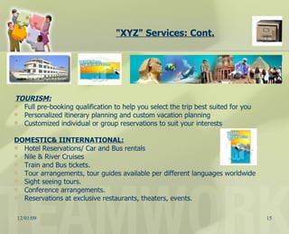 "XYZ" Services: Cont. TOURISM: Full pre-booking qualification to help you select the trip best suited for you Personalized itinerary planning and custom vacation planning  Customized individual or group reservations to suit your interests  DOMESTIC& IINTERNATIONAL: Hotel Reservations/ Car and Bus rentals Nile & River Cruises Train and Bus tickets. Tour arrangements, tour guides available per different languages worldwide Sight seeing tours. Conference arrangements. Reservations at exclusive restaurants, theaters, events.  