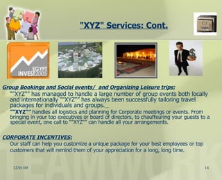 "XYZ" Services: Cont. Group Bookings and Social events/  and Organizing Leisure trips: “ "XYZ"” has managed to handle a large number of group events both locally and internationally “"XYZ"” has always been successfully tailoring travel packages for individuals and groups.   ” "XYZ"”  handles all logistics and planning for Corporate meetings or events. From bringing in your top executives or board of directors, to chauffeuring your guests to a special event, one call to “"XYZ"” can handle all your arrangements.  CORPORATE INCENTIVES:   Our staff can help you customize a unique package for your best employees or top customers that will remind them of your appreciation for a long, long time.  