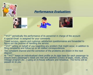 Performance Evaluation: “ "XYZ"” periodically the performance of its personnel in charge of the account A special Email :is assigned for your comments Travel surveys, reports and customer satisfaction questionnaires are forwarded to figure out the process of handling the service. “ "XYZ"” acting on behalf of you regarding any problem that might occur, in addition to filing complaints and follow-up on all related correspondences  The complaint channel and the correction of the problems are shown in the next diagram At “"XYZ"” keeps an individualized client profile on its data base for each passenger to ensure every passenger’s needs are met and satisfied (Choice of seats, meals, airline, mileage program etc…) using an in-house software and Amadeus.  The forms will be passed on to you 