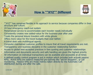 How is “"XYZ"” Different “ "XYZ"” has remained flexible in its approach to service because companies differ in their structure and culture.  24 hour emergency reach-out system Personalized service to accommodate each traveler needs individually Consistently creates new added-value for the business-year after year  Treats the personal leisure travelers with white gloves Offers more value for the travel budgets than ever before  A travel desk with multilingual agents.  Computer-maintained customer profiles to insure that all travel requirements are met.  Transparency and business discipline in the customer relationship function Access to global best-accepted practices in fare quoting and customer relationships Information and documents security and safe handling are given the highest priority All information on individual transactions can be available and accessible at all times A defined quality control program is put in motion which includes both active& passive KPIs.  Active KPIs are metrics measured pro-actively like “secret shoppers”, or call monitoring.  Passive KPIs are those metrics taken directly by the Automatic Call distribution during and after the calls 