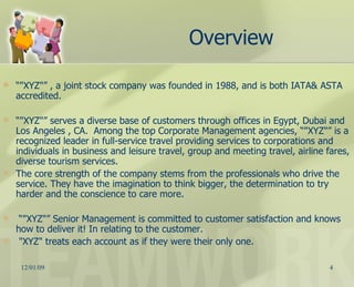 “ "XYZ"” , a joint stock company was founded in 1988, and is both IATA& ASTA accredited. “ "XYZ"” serves a diverse base of customers through offices in Egypt, Dubai and Los Angeles , CA.  Among the top Corporate Management agencies, “"XYZ"” is a recognized leader in full-service travel providing services to corporations and individuals in business and leisure travel, group and meeting travel, airline fares, diverse tourism services.  The core strength of the company stems from the professionals who drive the service. They have the imagination to think bigger, the determination to try harder and the conscience to care more.  “ "XYZ"” Senior Management is committed to customer satisfaction and knows how to deliver it! In relating to the customer. "XYZ" treats each account as if they were their only one. Overview 