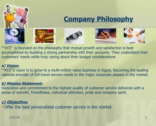 Company Philosophy   “ "XYZ"  is founded on the philosophy that mutual growth and satisfaction is best accomplished by building a strong partnership with their accounts. They understand their customers’ needs while truly caring about their budget considerations a)  Vision: “ "XYZ"’s vision is to grow to a multi-million value business in Egypt, becoming the leading national provider of full travel service needs to the major corporate players in the market. b) Mission Statement: Dedication and commitment to the highest quality of customer service delivered with a sense of warmth, friendliness, individual attention, pride and company spirit. c) Objective: Offer the best personalized customer service in the market 