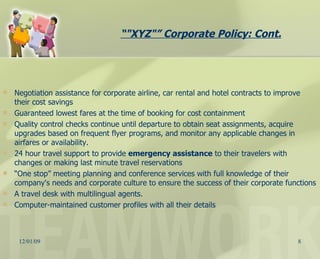 Negotiation assistance for corporate airline, car rental and hotel contracts to improve their cost savings  Guaranteed lowest fares at the time of booking for cost containment  Quality control checks continue until departure to obtain seat assignments, acquire upgrades based on frequent flyer programs, and monitor any applicable changes in airfares or availability.  24 hour travel support to provide  emergency assistance  to their travelers with changes or making last minute travel reservations  “ One stop” meeting planning and conference services with full knowledge of their company's needs and corporate culture to ensure the success of their corporate functions  A travel desk with multilingual agents.  Computer-maintained customer profiles with all their details “ "XYZ"” Corporate Policy: Cont. 