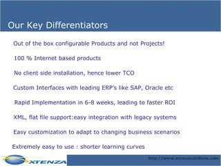 Our Key Differentiators Out of the box configurable Products and not Projects! Custom Interfaces with leading ERP’s like SAP, Oracle etc Rapid Implementation in 6-8 weeks, leading to faster ROI XML, flat file support:easy integration with legacy systems 100 % Internet based products No client side installation, hence lower TCO Easy customization to adapt to changing business scenarios Extremely easy to use : shorter learning curves 