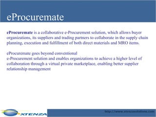 eProcuremate eProcuremate  is a collaborative e-Procurement solution, which allows buyer organizations, its suppliers and trading partners to collaborate in the supply chain planning, execution and fulfillment of both direct materials and MRO items.  eProcuremate goes beyond conventional  e-Procurement solution and enables organizations to achieve a higher level of collaboration through a virtual private marketplace, enabling better supplier relationship management   