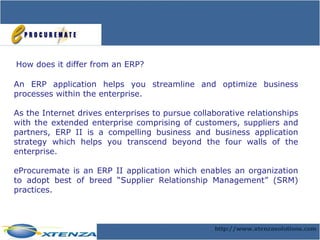 How does it differ from an ERP? An ERP application helps you streamline and optimize business processes within the enterprise. As the Internet drives enterprises to pursue collaborative relationships with the extended enterprise comprising of customers, suppliers and partners, ERP II is a compelling business and business application strategy which helps you transcend beyond the four walls of the enterprise. eProcuremate is an ERP II application which enables an organization to adopt best of breed “Supplier Relationship Management” (SRM) practices. 
