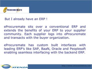 But I already have an ERP ! eProcuremate sits over a conventional ERP and extends the benefits of your ERP to your supplier community. Each supplier logs into eProcuremate and transacts with the buyer organization. eProcuremate has custom built interfaces with leading ERP’s like SAP, BaaN, Oracle and Peoplesoft enabling seamless interfacing with the backend ERP. 