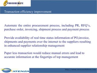 Transaction efficiency improvement Automate the entire procurement process, including PR, RFQ’s, purchase order, invoicing, shipment process and payment process  Provide availability of real time status information of PO,invoice, shipments and payments over the internet to the suppliers resulting in enhanced supplier relationship management Paper less transaction would reduce manual errors and lead to accurate information at the fingertips of top management   