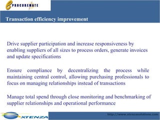 Transaction efficiency improvement Ensure compliance by decentralizing the process while maintaining central control, allowing purchasing professionals to focus on managing relationships instead of transactions Manage total spend through close monitoring and benchmarking of supplier relationships and operational performance   Drive supplier participation and increase responsiveness by  enabling suppliers of all sizes to process orders, generate invoices and update specifications   
