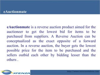 eAuctionmate eAuctionmate  is a reverse auction product aimed for the auctioneer to get the lowest bid for items to be purchased from suppliers. A Reverse Auction can be conceptualized as the exact opposite of a forward auction. In a reverse auction, the buyer gets the lowest possible price for the item to be purchased and the sellers outbid each other by bidding lesser than the others . 