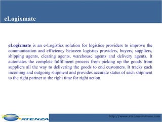 eLogixmate eLogixmate  is an e-Logistics solution for logistics providers to improve the communication and efficiency between logistics providers, buyers, suppliers, shipping agents, clearing agents, warehouse agents and delivery agents. It automates the complete fulfillment process from picking up the goods from suppliers all the way to delivering the goods to end customers. It tracks each incoming and outgoing shipment and provides accurate status of each shipment to the right partner at the right time for right action.  