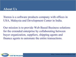 About Us Xtenza is a software products company with offices in USA, Malaysia and Development Center in India.  Our mission is to provide Web Based Business solutions for the extended enterprise by collaborating between buyer organization, suppliers, shipping agents and finance agents to automate the entire transactions. 