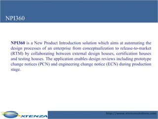 NPI360 NPI360  is a New Product Introduction solution which aims at automating the design processes of an enterprise from conceptualization to release-to-market (RTM) by collaborating between external design houses, certification houses and testing houses. The application enables design reviews including prototype change notices (PCN) and engineering change notice (ECN) during production stage. 