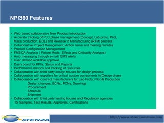 Web based collaborative New Product Introduction Accurate tracking of PLC phase management (Concept, Lab proto, Pilot,  Mass production, EOL) and Release to Manufacturing (RTM) process Collaborative Project Management, Action items and meeting minutes Product Configuration Management FMECA Analysis ( Failure Mode, Effects and Criticality Analysis) Auto messaging through e-mail/ SMS alerts User defined workflow approval Dash board for KPIs, Status and Reports Performance metrics and tracking of resources Collaboration with third party design houses for design process Collaboration with suppliers for critical custom components in Design phase  Collaboration with contract manufacturers for Lab Proto, Pilot & Production Design changes, ECNs, PCNs, Drawings Procurement Schedule Shipment Collaboration with third party testing houses and Regulatory agencies for Samples, Test Results, Approvals, Certifications NPI360 Features 