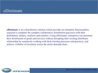 eDistimate eDistimate  is an e-distribution solution which provides an enterprise functionalities required to complete the complex collaborative distribution processes with their distributors, dealers, stockists and retailers. Using eDistimate, enterprises can automate their distribution of goods and services without disrupting their existing distributor relationship by seamlessly working with their existing processes and practices, and achieve visibility of inventory across the entire demand chain  