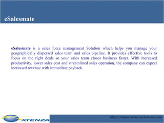 eSalesmate eSalesmate  is a sales force management Solution which helps you manage your geographically dispersed sales team and sales pipeline. It provides effective tools to focus on the right deals so your sales team closes business faster. With increased productivity, lower sales cost and streamlined sales operation, the company can expect increased revenue with immediate payback. 