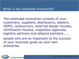 What is the extended enterprise? The extended enterprise consists of your customers, suppliers, distributors, dealers, OEM’s, outsourcers, external design houses, certification houses, inspection agencies, logistics partners and alliance partners……. people who are as important to the success of your business goals as your own enterprise. 