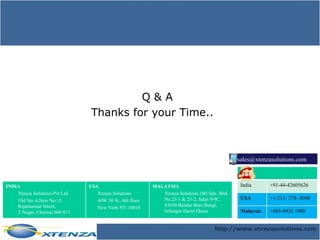 Q & A Thanks for your Time.. [email_address] INDIA Xtenza Solutions Pvt Ltd Old No: 6,New No:13 Rajamannar Street, T Nagar, Chennai 600 017. USA Xtenza Solutions 40W 38 St., 6th floor New York NY-10018 MALAYSIA  Xtenza Solutions (M) Sdn. Bhd. No.23-1 & 23-2, Jalan 9/9C, 43650 Bandar Baru Bangi,  Selangor Darul Ehsan. India +91-44-42605626 USA  +1-212- 278- 8040  Malaysia +603-8926 1900  