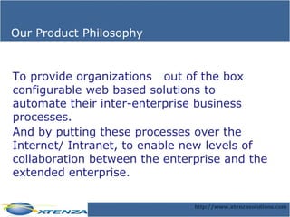 Our Product Philosophy To provide organizations  out of the box configurable web based solutions to automate their inter-enterprise business processes.  And by putting these processes over the Internet/ Intranet, to enable new levels of collaboration between the enterprise and the extended enterprise. 