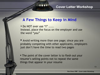 A Few Things to Keep in Mind Do NOT over use “I” .....  Instead, place the focus on the employer and use the word “you”   Avoid writing more than one page; since you are  probably competing with other applicants, employers  just don’t have the time to read two pages The point of the cover letter is to flesh out your  resume’s selling points not to repeat the same things that appear in your resume   