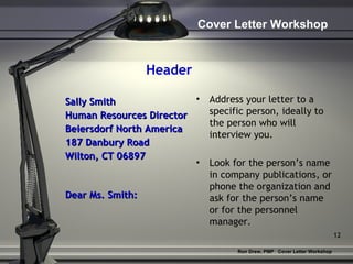 Header Sally Smith Human Resources Director Beiersdorf North America 187 Danbury Road Wilton, CT 06897 Dear Ms. Smith: Address your letter to a specific person, ideally to the person who will interview you. Look for the person’s name in company publications, or phone the organization and ask for the person’s name or for the personnel manager. 