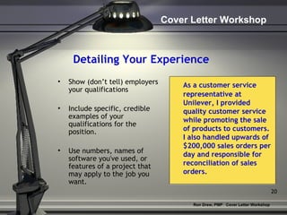 Detailing Your Experience Show (don’t tell) employers your qualifications Include specific, credible examples of your qualifications for the position.  Use numbers, names of software you've used, or features of a project that may apply to the job you want. As a customer service representative at Unilever, I provided quality customer service while promoting the sale of products to customers.  I also handled upwards of $200,000 sales orders per day and responsible for reconciliation of sales orders.  