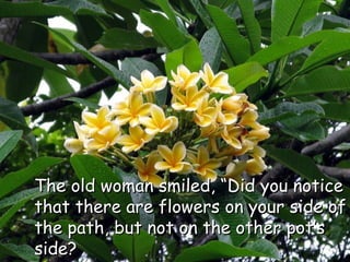 The old woman smiled, “Did you notice that there are flowers on your side of the path, but not on the other pot’s side?  