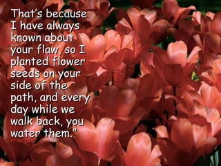 That’s because I have always known about your flaw, so I planted flower seeds on your side of the path, and every day while we walk back, you water them.”  
