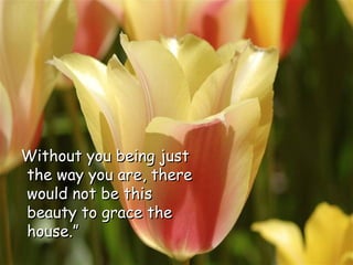 Without you being just the way you are, there would not be this beauty to grace the house.” 