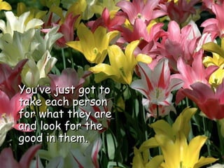 You’ve just got to take each person for what they are and look for the good in them.  