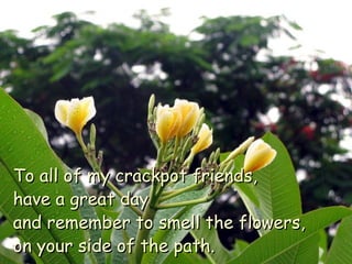 To all of my crackpot friends,  have a great day  and remember to smell the flowers,  on your side of the path. 