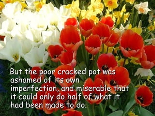 But the poor cracked pot was ashamed of its own imperfection, and miserable that it could only do half of what it had been made to do.  