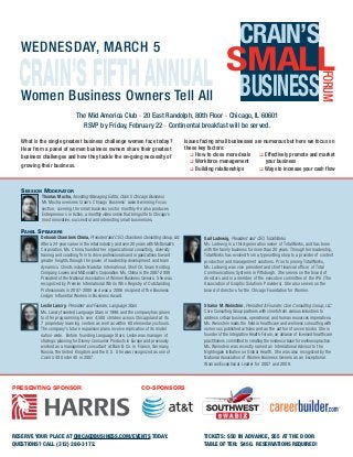 CRAIN’SFIFTHANNUAL
CRAIN’S
BUSINESS
FORUM
SMALL
Women Business Owners Tell All
WEDNESDAY, MARCH 5
The Mid America Club 20 East Randolph, 80th Floor Chicago, IL 60601
RSVP by Friday, February 22 Continental breakfast will be served.
What is the single greatest business challenge women face today?
Hear from a panel of women business owners share their greatest
business challenges and how they tackle the on-going necessity of
growing their business.
Issues facing small businesses are numerous but here we focus on
these key factors:
How to close more deals Effectively promote and market
Workforce management your business
Building relationships Ways to increase your cash flow
Thomas Mucha, Assisting Managing Editor, Crain’s Chicago Business
Mr. Mucha oversees Crain’s Chicago Business’ award-winning Focus
section, covering the small business sector monthly. He also produces
Entrepreneurs in Action, a monthly video series that brings life to Chicago’s
most innovative, successful and interesting small businesses.
SESSION MODERATOR
Deborah Chambers Chima, President and CEO, Chambers Consulting Group, Ltd.
After a 24-year career in the retail industry, and over 20 years with McDonald’s
Corporation, Ms. Chima founded her organizational consulting, diversity
training and coaching firm to drive professionals and organizations toward
greater heights through the power of leadership development and team
dynamics. Clients include Navistar International, Shell Oil, Sears Holding
Company, Lowes and McDonald’s Corporation. Ms. Chima is the 2007-2008
President of the National Association of Women Business Owners. She was
recognized by Premier International Who’s Who Registry of Outstanding
Professionals in 2007-2008 and was a 2006 recipient of the Business
Ledger Influential Women in Business Award.
PANEL SPEAKERS
Leslie Lancry, President and Founder, Language Stars
Ms. Lancry founded Language Stars in 1998, and the company has grown
to offer programming to over 4,500 children across Chicagoland at its
7 proprietary learning centers as well as within 60 elementary schools.
The company’s future expansion plans involve replication of its model
nation-wide. Before founding Language Stars, Leslie was manager of
strategic planning for Disney Consumer Products in Europe and previously
worked as a management consultant at Bain & Co. in France, Germany,
Russia, the United Kingdom and the U.S. She was recognized as one of
Crain’s 40 Under 40 in 2007.
Gail Ludewig, President and CEO, TotalWorks
Ms. Ludewig is a third-generation owner of TotalWorks, and has been
with the family business for more than 20 years. Through her leadership,
TotalWorks has evolved from a typesetting shop to a provider of content
production and management solutions. Prior to joining TotalWorks,
Ms. Ludewig was vice president and chief financial officer of Total
Communications Systems in Pittsburgh. She serves on the board of
directors and is a member of the executive committee of the IPA (The
Association of Graphic Solutions Providers). She also serves on the
board of directors for the Chicago Foundation for Women.
Sharon M. Weinstein, President & Founder, Core Consulting Group, LLC
Core Consulting Group partners with clients from various industries to
address critical business, operational, and human resources imperatives.
Ms. Weinstein leads the field in healthcare and wellness consulting with
numerous published articles and as the author of seven books. She is
founder of the Integrative Health Forum, an alliance of licensed healthcare
practitioners committed to creating the evidence base for wellness practice.
Ms. Weinstein was recently named an International Advisor to the
Nightingale Initiative on Global Health. She was also recognized by the
National Association of Women Business Owners as an Exceptional
Woman/Exceptional Leader for 2007 and 2008.
RESERVE YOUR PLACE AT CHICAGOBUSINESS.COM/EVENTS TODAY.
QUESTIONS? CALL (312) 280-3172.
PRESENTING SPONSOR CO-SPONSORS
TICKETS: $50 IN ADVANCE, $55 AT THE DOOR
TABLE OF TEN: $450. RESERVATIONS REQUIRED!
 