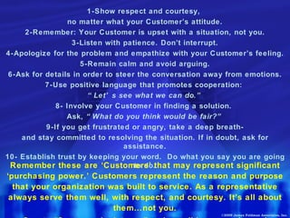 1-Show respect and courtesy,  no matter what your Customer’s attitude. 2-Remember: Your Customer is upset with a situation, not you. 3-Listen with patience. Don’t interrupt. 4-Apologize for the problem and empathize with your Customer’s feeling. 5-Remain calm and avoid arguing. 6-Ask for details in order to steer the conversation away from emotions. 7-Use positive language that promotes cooperation:  “ Let’s see what we can do.” 8- Involve your Customer in finding a solution.  Ask,  “What do you think would be fair?” 9-If you get frustrated or angry, take a deep breath- and stay committed to resolving the situation. If in doubt, ask for assistance. 10- Establish trust by keeping your word.  Do what you say you are going to do. Remember these are ‘Customers’ that may represent significant ‘purchasing power.’ Customers represent the reason and purpose that your organization was built to service. As a representative always serve them well, with respect, and courtesy. It’s all about them…not you. Create “Customer Insistence” and we all become winners! ©2009 James Feldman Associates, Inc. 