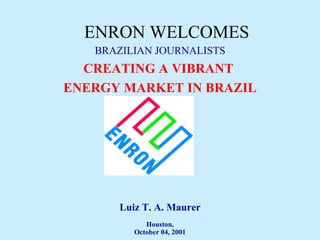 ENRON WELCOMES BRAZILIAN JOURNALISTS CREATING A VIBRANT  ENERGY MARKET IN BRAZIL Luiz T. A. Maurer Houston, October 04, 2001 