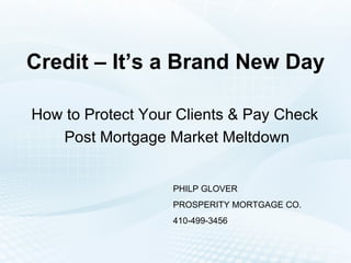 Credit – It’s a Brand New Day How to Protect Your Clients & Pay Check  Post Mortgage Market Meltdown PHILP GLOVER PROSPERITY MORTGAGE CO. 410-499-3456 